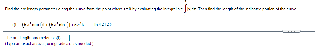 Find the arc length parameter along the curve from the point where t= 0 by evaluating the integral s= ||v|dt. Then find the length of the indicated portion of the curve.
r(t) = (5 e' cost)i+ (5 e' sint) j+5 e'k,
- In 4sts0
....
The arc length parameter is s(t) =
(Type an exact answer, using radicals as needed.)
