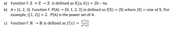 a) Function f: Z XZ → Z is defined as f((a, b)) = 2b-4a.
b) A = {1, 2, 3). Function f: P(A) → {0, 1, 2, 3} is defined as f(X) = [X| where |X| = size of X. For
example, [{1, 2}|= 2. P(A) is the power set of A.
x² +1
x²+2
c) Function f: R → R is defined as f(x) =