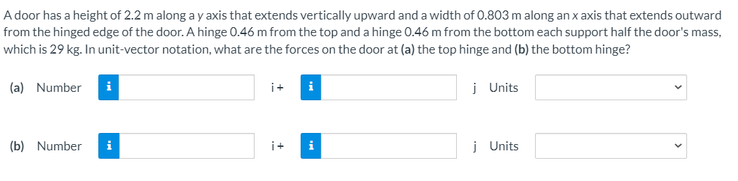 A door has a height of 2.2 m along a y axis that extends vertically upward and a width of 0.803 m along an x axis that extends outward
from the hinged edge of the door. A hinge 0.46 m from the top and a hinge 0.46 m from the bottom each support half the door's mass,
which is 29 kg. In unit-vector notation, what are the forces on the door at (a) the top hinge and (b) the bottom hinge?
(a) Number
i
i+
i
j Units
(b) Number
i
i+
i
j Units
