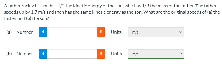 A father racing his son has 1/2 the kinetic energy of the son, who has 1/3 the mass of the father. The father
speeds up by 1.7 m/s and then has the same kinetic energy as the son. What are the original speeds of (a) the
father and (b) the son?
(a) Number
!
Units
m/s
(b) Number
i
!
Units
m/s
>
>
