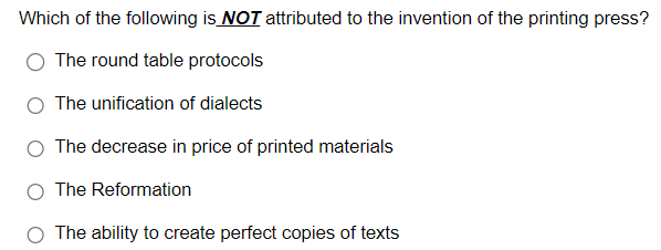 Which of the following is NOT attributed to the invention of the printing press?
The round table protocols
The unification of dialects
The decrease in price of printed materials
The Reformation
The ability to create perfect copies of texts