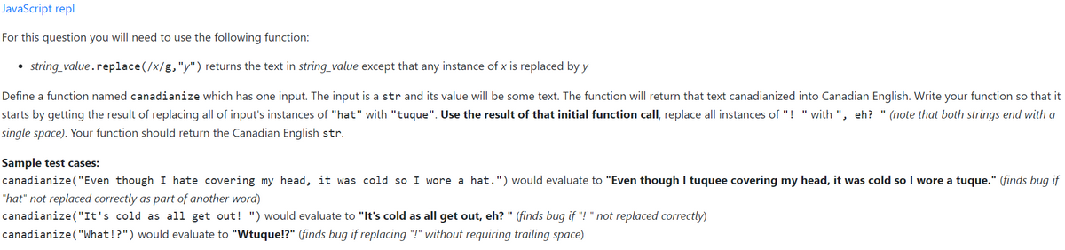 JavaScript repl
For this question you will need to use the following function:
• string_value.replace(/x/g,"y") returns the text in string_value except that any instance of x is replaced by y
Define a function named canadianize which has one input. The input is a str and its value will be some text. The function will return that text canadianized into Canadian English. Write your function so that it
starts by getting the result of replacing all of input's instances of "hat" with "tuque". Use the result of that initial function call, replace all instances of "! "with ", eh? " (note that both strings end with a
single space). Your function should return the Canadian English str.
Sample test cases:
canadianize("Even though I hate covering my head, it was cold so I wore a hat.") would evaluate to "Even though I tuquee covering my head, it was cold so I wore a tuque." (finds bug if
"hat" not replaced correctly as part of another word)
canadianize ("It's cold as all get out! ") would evaluate to "It's cold as all get out, eh? " (finds bug if "! " not replaced correctly)
canadianize("What!?") would evaluate to "Wtuque!?" (finds bug if replacing "!" without requiring trailing space)
