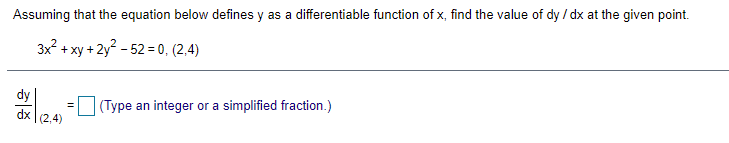 Assuming that the equation below defines y as a differentiable function of x, find the value of dy / dx at the given point.
3x2 + xy +2y? - 52 = 0, (2,4)
dy
dx (2,4)
(Type an integer or a simplified fraction.)
