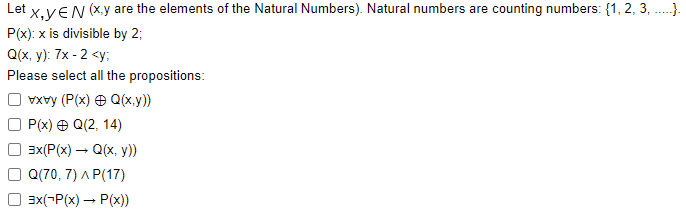 Let X,YEN (x,y are the elements of the Natural Numbers). Natural numbers are counting numbers: {1, 2, 3,.....).
P(x): x is divisible by 2;
Q(x, y): 7x-2 <y;
Please select all the propositions:
vxvy (P(x) = Q(x,y))
P(x) + Q(2, 14)
3x(P(x) → Q(x, y))
Q(70, 7) AP(17)
3x(-P(x) → P(x))