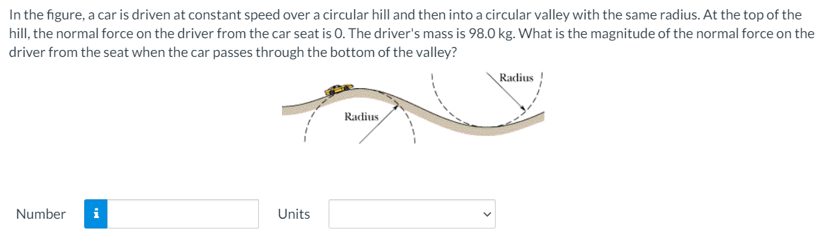 In the figure, a car is driven at constant speed over a circular hill and then into a circular valley with the same radius. At the top of the
hill, the normal force on the driver from the car seat is 0. The driver's mass is 98.0 kg. What is the magnitude of the normal force on the
driver from the seat when the car passes through the bottom of the valley?
Radius
Radius
Number
i
Units
