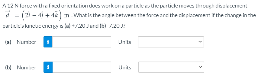 A 12 N force with a fixed orientation does work on a particle as the particle moves through displacement
á = (2i – 4 + 4k ) m .What is the angle between the force and the displacement if the change in the
particle's kinetic energy is (a) +7.20 J and (b) -7.20 J?
(a) Number
Units
(b) Number
i
Units
>
>
