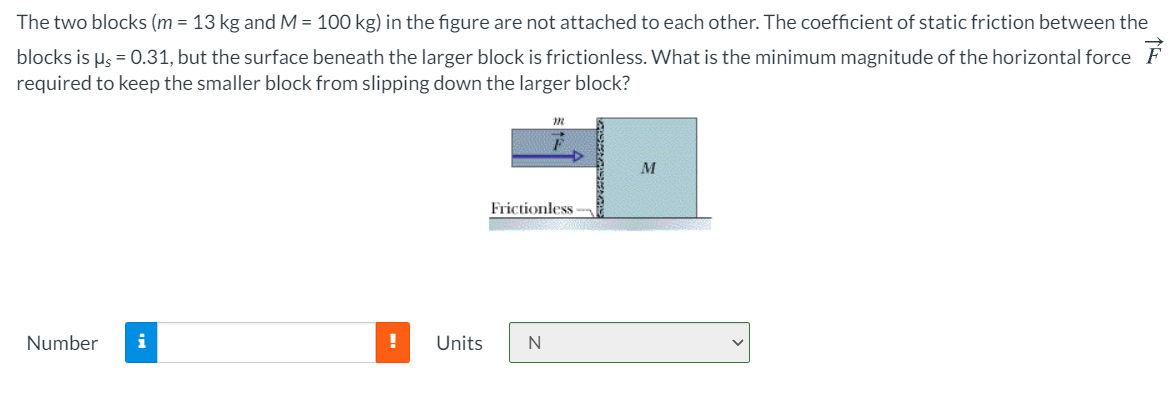 The two blocks (m = 13 kg and M = 100 kg) in the figure are not attached to each other. The coefficient of static friction between the
blocks is µs = 0.31, but the surface beneath the larger block is frictionless. What is the minimum magnitude of the horizontal force F
required to keep the smaller block from slipping down the larger block?
M
Frictionless
Number
i
!
Units
