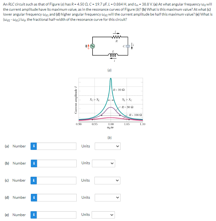 An RLC circuit such as that of Figure (a) has R-4.500, C-19.7 μF, L-0.884 H, and Em - 38.8 V. (a) At what angular frequency w will
the current amplitude have its maximum value, as in the resonance curves of Figure (b)? (b) What is this maximum value? At what (c)
lower angular frequency Wand (d) higher angular frequency wa2 will the current amplitude be half this maximum value? (e) What is
(Waz - Was)/Wd, the fractional half-width of the resonance curve for this circuit?
(a) Number i
(b) Number i
(c) Number i
(d) Number
(e) Number
i
Current amplitude I
0.90
Xc> XL
Units
Units
Units
Units
Units
0.95
(a)
R-100
1.00
(b)
Xp> Xe
R-30Q
-R=10092
1.05
1.10