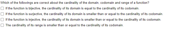 Which of the followings are correct about the cardinality of the domain, codomain and range of a function?
□ If the function is bijective, the cardinality of its domain is equal to the cardinality of its codomain.
□ If the function is surjective, the cardinality of its domain is smaller than or equal to the cardinality of its codomain.
□ If the function is injective, the cardinality of its domain is smaller than or equal to the cardinality of its codomain.
The cardinality of its range is smaller than or equal to the cardinality of its codomain.