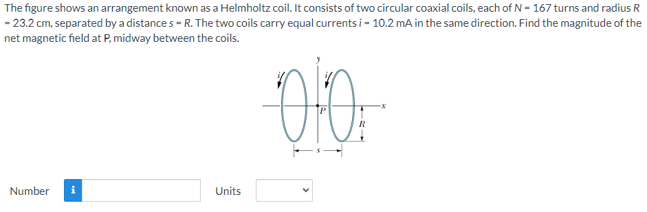 The figure shows an arrangement known as a Helmholtz coil. It consists of two circular coaxial coils, each of N = 167 turns and radius R
= 23.2 cm, separated by a distances = R. The two coils carry equal currents i = 10.2 mA in the same direction. Find the magnitude of the
net magnetic field at P, midway between the coils.
Number i
Units
010
R
-X
