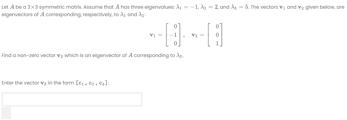 Let A be a 3×3 symmetric matrix. Assume that A has three eigenvalues: A1 = -1, A2 = 2, and A3 = 5. The vectors vị and v2 given below, are
eigenvectors of A corresponding, respectively, to A1 and A2:
Vi =
-1
V2 =
Find a non-zero vector v3 which is an eigenvector of A corresponding to A3.
Enter the vector v3 in the form [c1, c2 , C3]:

