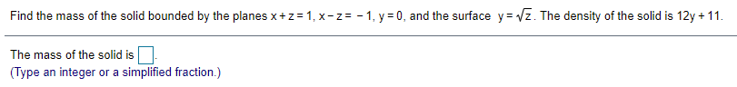 Find the mass of the solid bounded by the planes x+z=1, x-z= - 1, y = 0, and the surface y= Vz. The density of the solid is 12y + 11.
The mass of the solid is
(Type an integer or a simplified fraction.)
