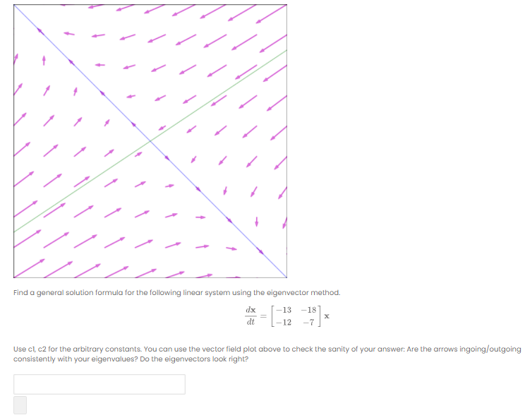 Find a general solution formula for the following linear system using the eigenvector method.
dx
-13
-18
dt
-12
-7
Use cl, c2 for the arbitrary constants. You can use the vector field plot above to check the sanity of your answer: Are the arrows ingoing/outgoing
consistently with your eigenvalues? Do the eigenvectors look right?
