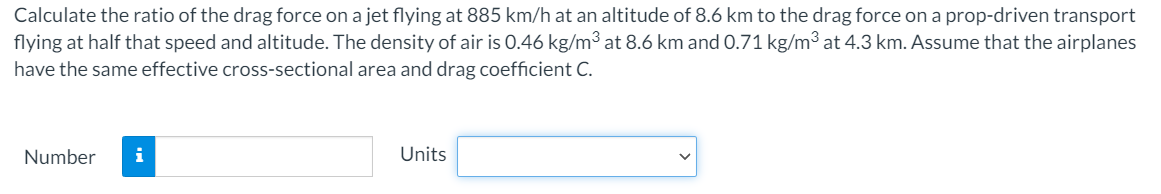 Calculate the ratio of the drag force on a jet flying at 885 km/h at an altitude of 8.6 km to the drag force on a prop-driven transport
flying at half that speed and altitude. The density of air is 0.46 kg/m³ at 8.6 km and 0.71 kg/m³ at 4.3 km. Assume that the airplanes
have the same effective cross-sectional area and drag coefficient C.
Number
i
Units
