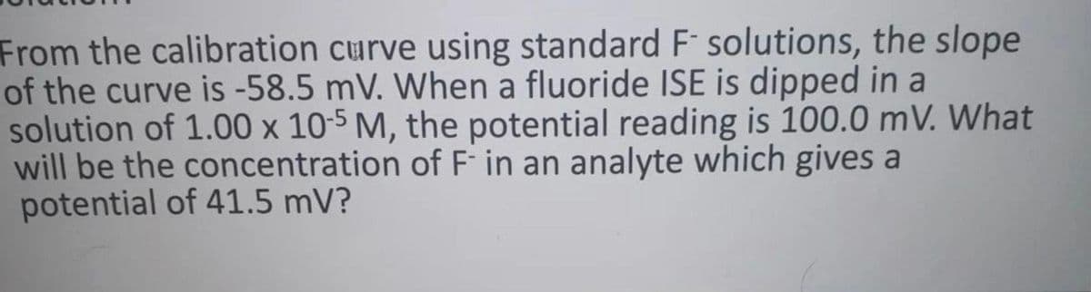 From the calibration curve using standard F solutions, the slope
of the curve is -58.5 mV. When a fluoride ISE is dipped in a
solution of 1.00 x 10-5 M, the potential reading is 100.0 mV. What
will be the concentration of F in an analyte which gives a
potential of 41.5 mV?
