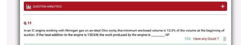 ull QUESTION ANALYTICS
+
Q.11
In an IC engine working with Nitrogen gas on an ideal Otto cycle, the minimum enclosed volume is 12.5% of the volume at the beginning of
suction. If the heat addition to the engine is 150 kW, the work produced by the engine is
hP.
FAQ Have any Doubt ?
