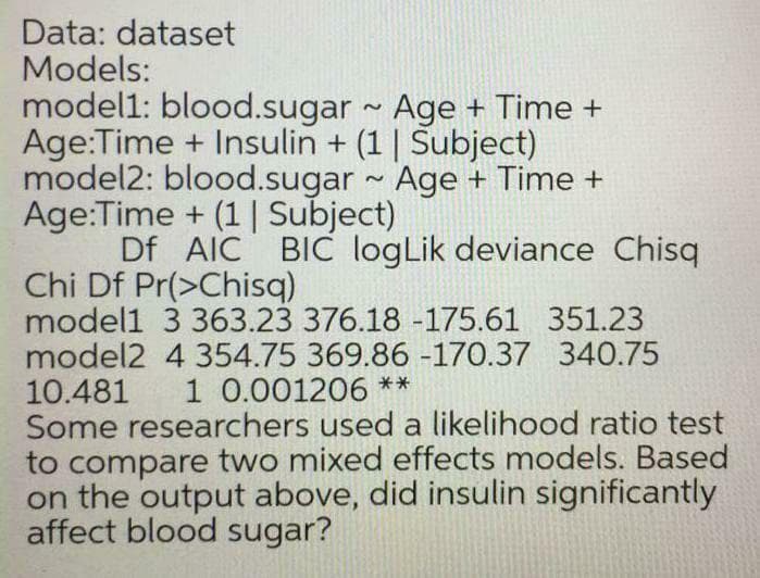 Data: dataset
Models:
model1: blood.sugar Age + Time +
Age:Time + Insulin + (1 | Subject)
model2: blood.sugar - Age + Time +
Age:Time + (1| Subject)
Df AIC BIC logLik deviance Chisq
Chi Df Pr(>Chisq)
model1 3 363.23 376.18 -175.61 351.23
model2 4 354.75 369.86 -170.37 340.75
10.481
Some researchers used a likelihood ratio test
to compare two mixed effects models. Based
on the output above, did insulin significantly
affect blood sugar?
1 0.001206 **
