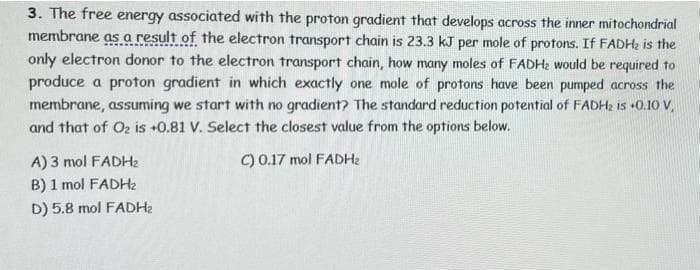 3. The free energy associated with the proton gradient that develops across the inner mitochondrial
membrane as a result of the electron transport chain is 23.3 kJ per mole of protons. If FADH; is the
only electron donor to the electron transport chain, how many moles of FADH2 would be required to
produce a proton gradient in which exactly one mole of protons have been pumped across the
membrane, assuming we start with no gradient? The standard reduction potential of FADH2 is +0.10 V,
and that of O2 is +0.81 V. Select the closest value from the options below.
A) 3 mol FADH2
C) 0.17 mol FADH2
B) 1 mol FADH2
D) 5.8 mol FADH2
