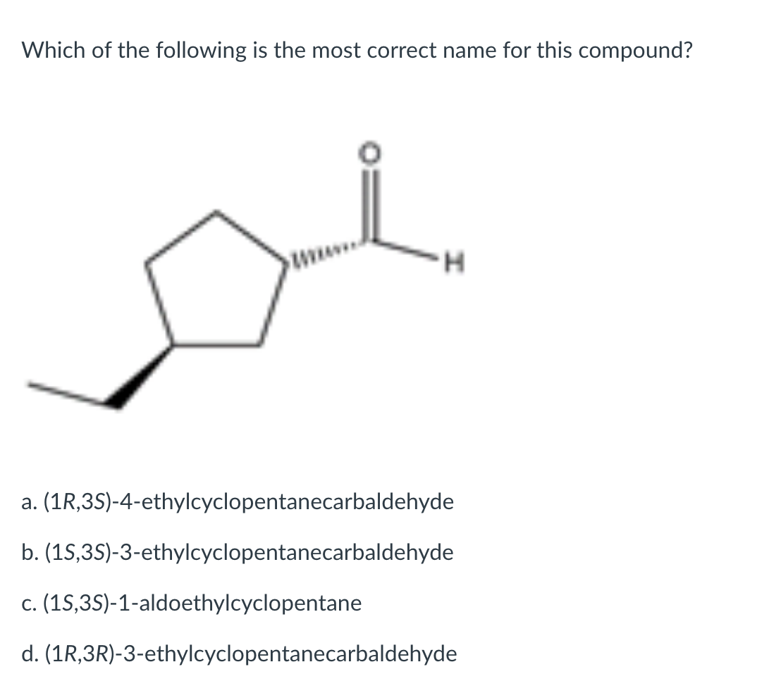 Which of the following is the most correct name for this compound?
H.
a. (1R,3S)-4-ethylcyclopentanecarbaldehyde
b. (1S,3S)-3-ethylcyclopentanecarbaldehyde
c. (1S,35)-1-aldoethylcyclopentane
d. (1R,3R)-3-ethylcyclopentanecarbaldehyde
