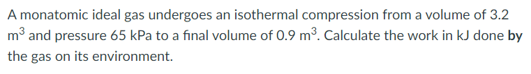 A monatomic ideal gas undergoes an isothermal compression from a volume of 3.2
m³ and pressure 65 kPa to a final volume of 0.9 m³. Calculate the work in kJ done by
the gas on its environment.