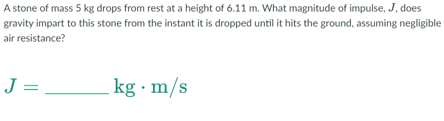A stone of mass 5 kg drops from rest at a height of 6.11 m. What magnitude of impulse, J, does
gravity impart to this stone from the instant it is dropped until it hits the ground, assuming negligible
air resistance?
J =
kg. m/s