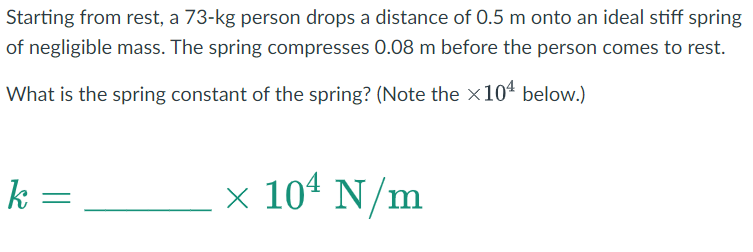 Starting from rest, a 73-kg person drops a distance of 0.5 m onto an ideal stiff spring
of negligible mass. The spring compresses 0.08 m before the person comes to rest.
What is the spring constant of the spring? (Note the ×104 below.)
× 10 N/m
k=
=