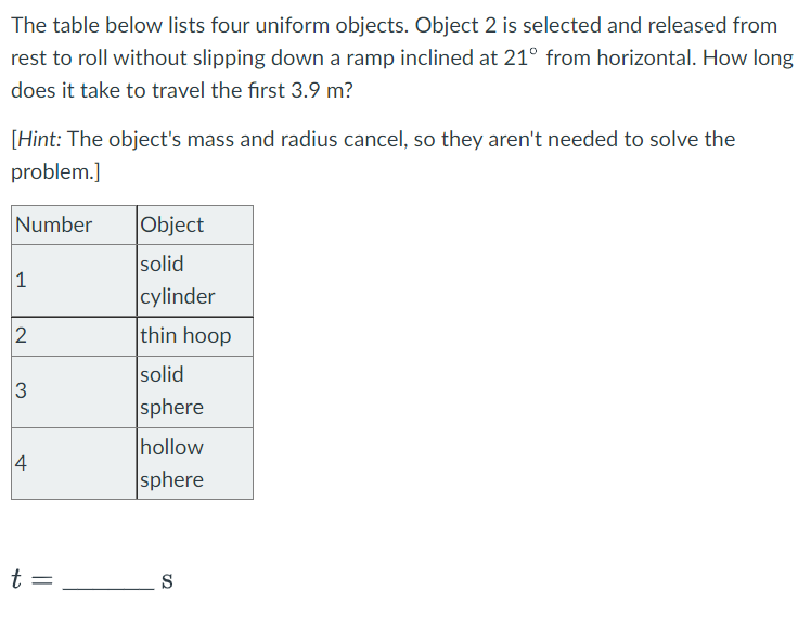 The table below lists four uniform objects. Object 2 is selected and released from
rest to roll without slipping down a ramp inclined at 21° from horizontal. How long
does it take to travel the first 3.9 m?
[Hint: The object's mass and radius cancel, so they aren't needed to solve the
problem.]
Number
1
2
3
4
t =
Object
solid
cylinder
thin hoop
solid
sphere
hollow
sphere
S