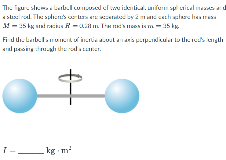 The figure shows a barbell composed of two identical, uniform spherical masses and
a steel rod. The sphere's centers are separated by 2 m and each sphere has mass
M = 35 kg and radius R = 0.28 m. The rod's mass is m = 35 kg.
Find the barbell's moment of inertia about an axis perpendicular to the rod's length
and passing through the rod's center.
I=
=
kg m²