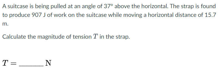 A suitcase is being pulled at an angle of 37° above the horizontal. The strap is found
to produce 907 J of work on the suitcase while moving a horizontal distance of 15.7
m.
Calculate the magnitude of tension T in the strap.
T =
N
