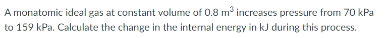 A monatomic ideal gas at constant volume of 0.8 m³ increases pressure from 70 kPa
to 159 kPa. Calculate the change in the internal energy in kJ during this process.