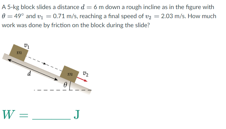 A
5-kg block slides a distance d = 6 m down a rough incline as in the figure with
0 = 49° and v₁ = 0.71 m/s, reaching a final speed of v2 = 2.03 m/s. How much
work was done by friction on the block during the slide?
m
01
d
W =
m
0
_J
02