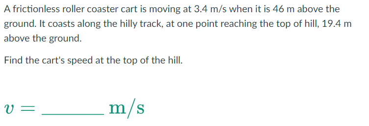 A frictionless roller coaster cart is moving at 3.4 m/s when it is 46 m above the
ground. It coasts along the hilly track, at one point reaching the top of hill, 19.4 m
above the ground.
Find the cart's speed at the top of the hill.
v=
m/s