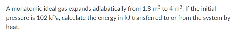 A monatomic ideal gas expands adiabatically from 1.8 m³ to 4 m³. If the initial
pressure is 102 kPa, calculate the energy in kJ transferred to or from the system by
heat.