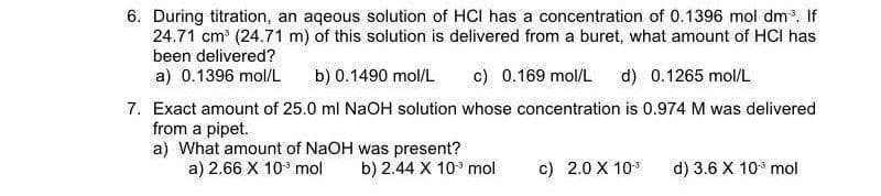 6. During titration, an aqeous solution of HCI has a concentration of 0.1396 mol dm. If
24.71 cm (24.71 m) of this solution is delivered from a buret, what amount of HCI has
been delivered?
a) 0.1396 mol/L
b) 0.1490 mol/L
c) 0.169 mol/L
d) 0.1265 mol/L
7. Exact amount of 25.0 ml NaOH solution whose concentration is 0.974 M was delivered
from a pipet.
a) What amount of NaOH was present?
a) 2.66 X 10° mol
b) 2.44 X 10° mol
c) 2.0 X 103
d) 3.6 X 103 mol
