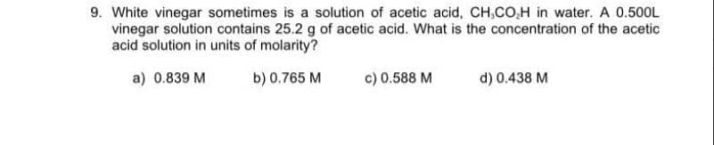 9. White vinegar sometimes is a solution of acetic acid, CH,CO,H in water. A 0.500L
vinegar solution contains 25.2 g of acetic acid. What is the concentration of the acetic
acid solution in units of molarity?
a) 0.839 M
b) 0.765 M
c) 0.588 M
d) 0.438 M
