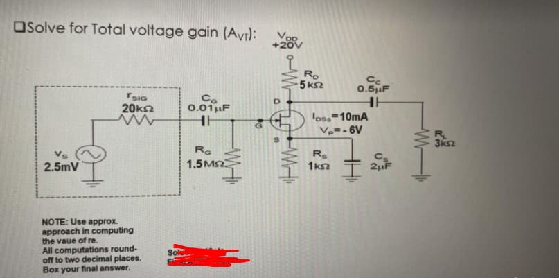 OSolve for Total voltage gain (Avı):
Ro
5 k2
Ce
0.5uF
SIG
20kn
Ca
0.01uF
loss 10mA
Vp=- 6V
R.
3ks2
Ro
R.
1ka
2.5mV
1.5M2
2uF
NOTE: Use approx.
approach in computing
the vaue of re.
All computations round-
off to two decimal places.
Box your final answer.
第一M
