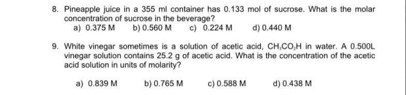 8. Pineapple juice in a 355 ml container has 0.133 mol of sucrose. What is the molar
concentration of sucrose in the beverage?
a) 0.375 M
b) 0.560 M
c) 0.224 M
d) 0.440 M
9. White vinegar sometimes is a solution of acetic acid, CH,CO,H in water. A 0.500L
vinegar solution contains 25.2 g of acetic acid. What is the concentration of the acetic
acid solution in units of molarity?
a) 0.839 M
b) 0.765 M
c) 0.588 M
d) 0.438 M
