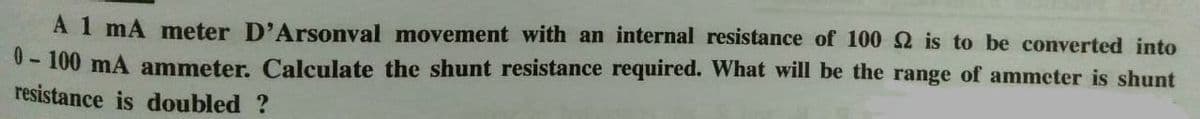 A 1 mA meter D'Arsonval movement with an internal resistance of 100 2 is to be converted into
0-100 mA ammeter. Calculate the shunt resistance required. What will be the range of ammeter is shunt
resistance is doubled ?