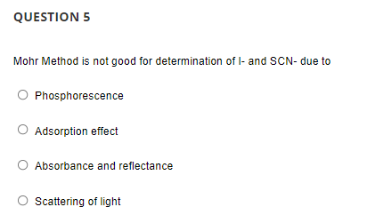 QUESTION 5
Mohr Method is not good for determination of I- and SCN- due to
Phosphorescence
O Adsorption effect
O Absorbance and reflectance
Scattering of light
