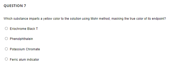 QUESTION 7
Which substance imparts a yellow color to the solution using Mohr method, masking the true color of its endpoint?
Eriochrome Black T
Phenolphthalein
Potassium Chromate
Ferric alum indicator
