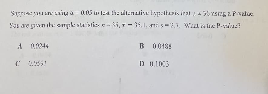 Suppose you are using a = 0.05 to test the alternative hypothesis that u # 36 using a P-value.
You are given the sample statistics n= 35, x = 35.1, and s 2.7. What is the P-value?
%3D
A 0.0244
B 0.0488
C
C 0.0591
D 0.1003
