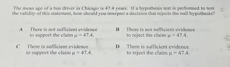 The mean age of a bus driver in Chicago is 47.4 years. If a hypothesis test is performed to test
the validity of this statement, how should you interpret a decision that rejects the null hypothesis?
A There is not sufficient evidence
to support the claim u = 47.4.
B There is not sufficient evidence
to reject the claim u = 47.4.
D There is sufficient evidence
to reject the claim u = 47.4.
C
There is sufficient evidence
to support the claim u = 47.4.
