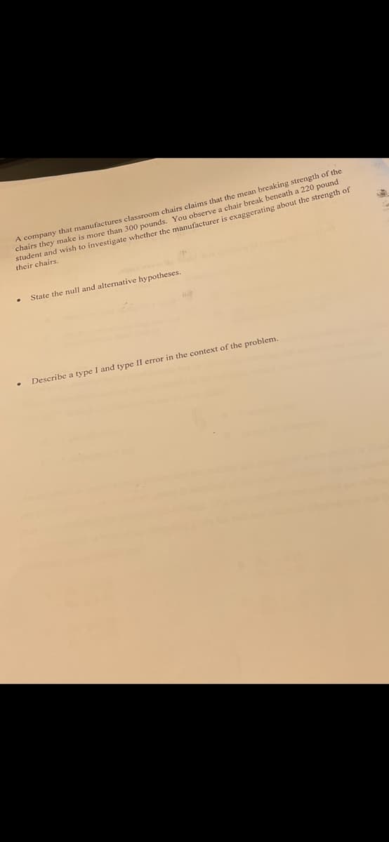 A company that manufactures classroom chairs clainms that the mean breaking strength of the
chairs they make is more than 300 pounds. You observe a chair break beneath a 220 pound
student and wish to investigate whether the manufacturer is exaggerating about the strength of
their chairs.
State the null and alternative hypotheses.
Describe a type I and type II error in the context of the problem.
