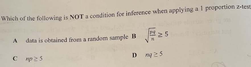 Which of the following is NOT a condition for inference when applying a 1 proportion z-test
pa 5
data is obtained from a random sample B
np 2 5
D
nq 2 5
