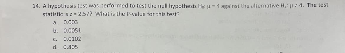 14. A hypothesis test was performed to test the null hypothesis Ho: μ = 4 against the alternative Ha: #4. The test
statistic is z = 2.57? What is the P-value for this test?
a. 0.003
b. 0.0051
C. 0.0102
d. 0.805