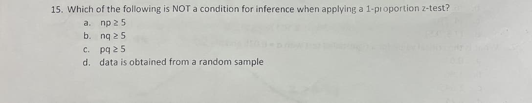 15. Which of the following is NOT a condition for inference when applying a 1-proportion z-test?
a. np 25
b.ng 25
c. pq 25
d. data is obtained from a random sample
