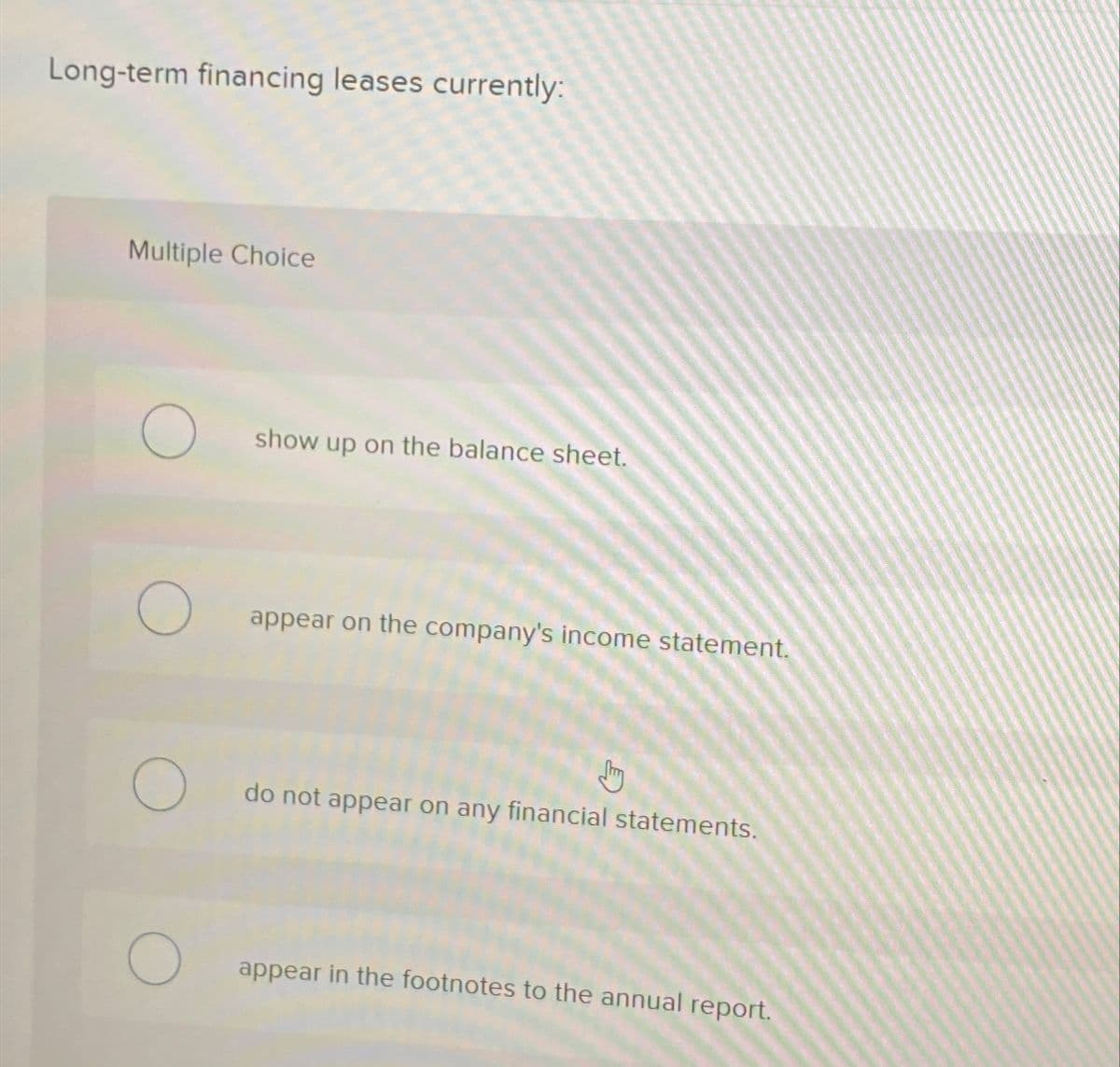 Long-term financing leases currently:
Multiple Choice
О
show up on the balance sheet.
О appear on the company's income statement.
do not appear on any financial statements.
О
appear in the footnotes to the annual report.