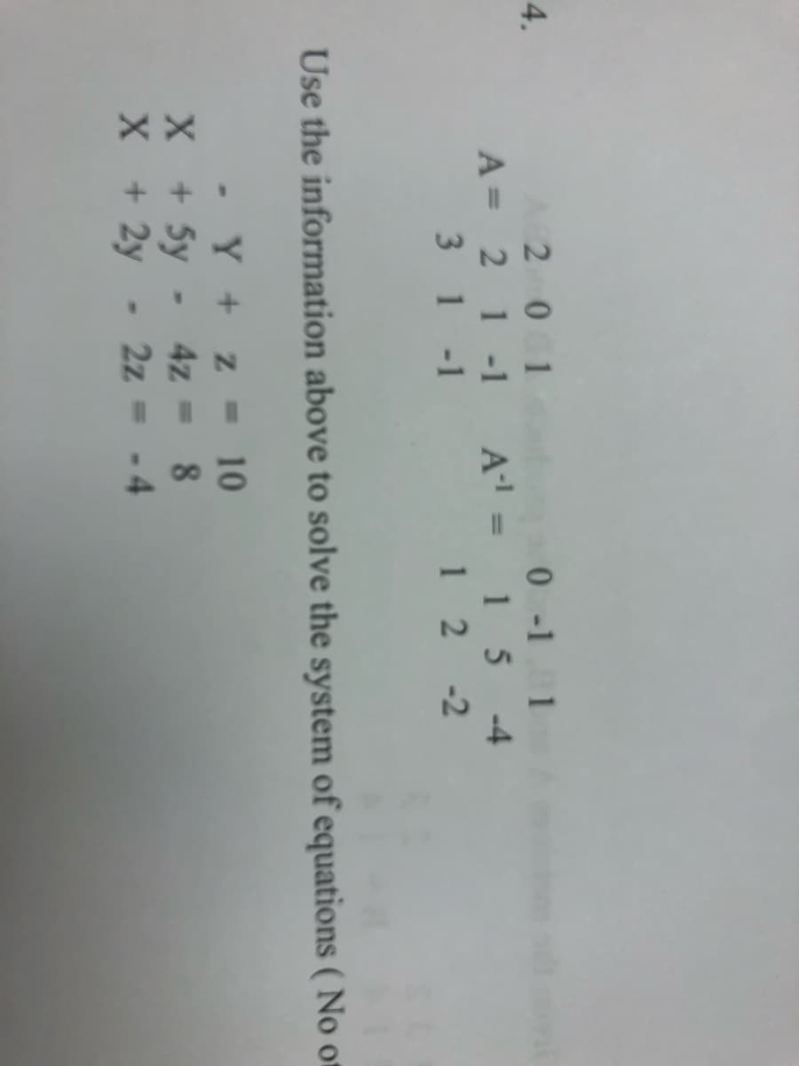 4.
201
0-11
A = 2 1 -1 A¹ = 15 -4
31-1
12-2
Use the information above to solve the system of equations (No of
X
X
-
Y + z = 10
+ 5y - 4z = 8
+
2y
+ 2y - 2z = -4