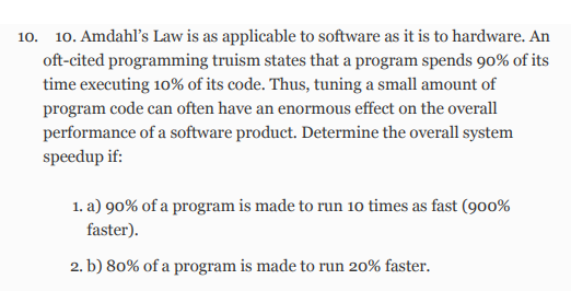 10. 10. Amdahl's Law is as applicable to software as it is to hardware. An
oft-cited programming truism states that a program spends 90% of its
time executing 10% of its code. Thus, tuning a small amount of
program code can often have an enormous effect on the overall
performance of a software product. Determine the overall system
speedup if:
1. a) 90% of a program is made to run 10 times as fast (900%
faster).
2. b) 80% of a program is made to run 20% faster.