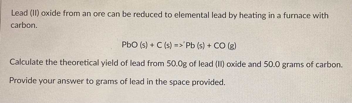 Lead (II) oxide from an ore can be reduced to elemental lead by heating in a furnace with
carbon.
PbO (s) + C (s) =>'Pb (s) + CO (g)
Calculate the theoretical yield of lead from 50.0g of lead (II) oxide and 50.0 grams of carbon.
Provide your answer to grams of lead in the space provided.

